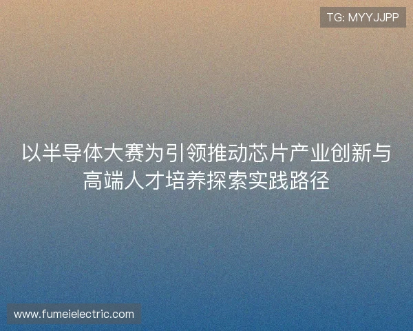 以半导体大赛为引领推动芯片产业创新与高端人才培养探索实践路径
